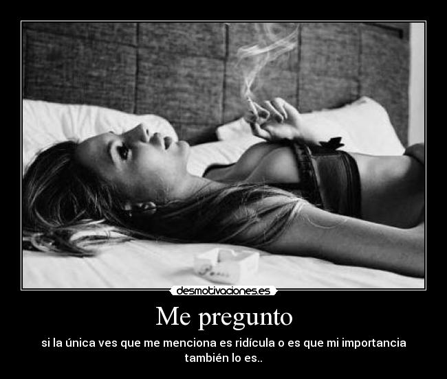 Me pregunto - si la única ves que me menciona es ridícula o es que mi importancia también lo es..