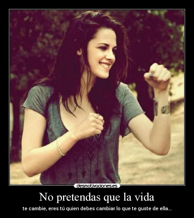 No pretendas que la vida - te cambie, eres tú quien debes cambiar lo que te guste de ella...