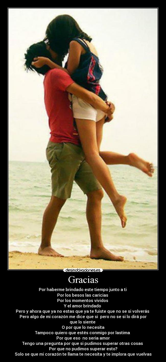 Gracias - Por haberme brindado este tiempo junto a ti
Por los besos las caricias
Por los momentos vividos
Y el amor brindado
Pero y ahora que ya no estas que ya te fuiste que no se si volverás
Pero algo de mi corazón me dice que si pero no se si lo dirá por que lo siente
O por que lo necesita
Tampoco quiero que estés conmigo por lastima
Por que eso no seria amor
Tengo una pregunta por que si pudimos superar otras cosas
Por que no pudimos superar esto?
Solo se que mi corazón te llama te necesita y te implora que vuelvas