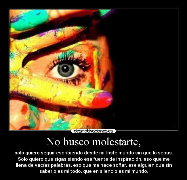 No busco molestarte, - solo quiero seguir escribiendo desde mi triste mundo sin que lo sepas.
Solo quiero que sigas siendo esa fuente de inspiración, eso que me
llena de vacías palabras, eso que me hace soñar, ese alguien que sin
saberlo es mi todo, que en silencio es mi mundo.