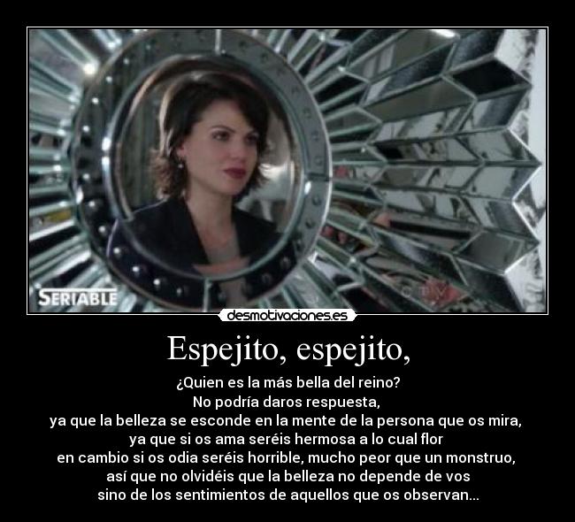 Espejito, espejito, - ¿Quien es la más bella del reino?
No podría daros respuesta, 
ya que la belleza se esconde en la mente de la persona que os mira, 
ya que si os ama seréis hermosa a lo cual flor 
en cambio si os odia seréis horrible, mucho peor que un monstruo, 
así que no olvidéis que la belleza no depende de vos
sino de los sentimientos de aquellos que os observan...