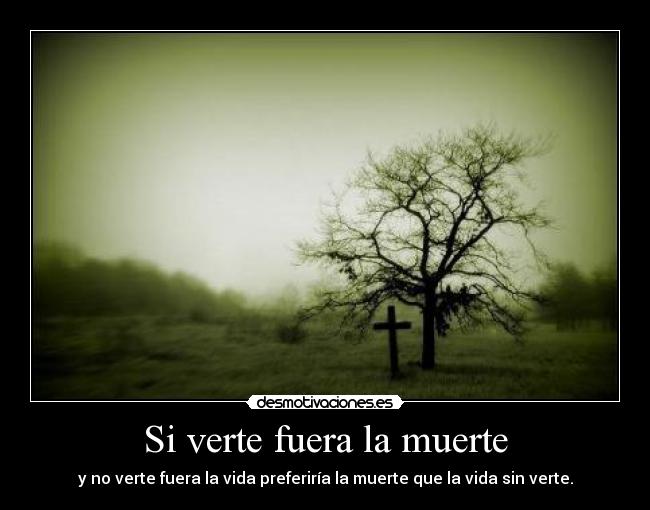 Si verte fuera la muerte - y no verte fuera la vida preferiría la muerte que la vida sin verte.