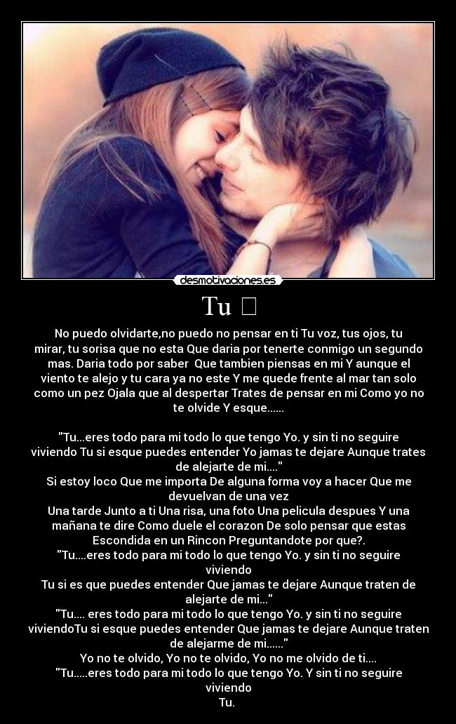 Tu ❤ - No puedo olvidarte,no puedo no pensar en ti Tu voz, tus ojos, tu
mirar, tu sorisa que no esta Que daria por tenerte conmigo un segundo
mas. Daria todo por saber  Que tambien piensas en mi Y aunque el
viento te alejo y tu cara ya no este Y me quede frente al mar tan solo
como un pez Ojala que al despertar Trates de pensar en mi Como yo no
te olvide Y esque......

Tu...eres todo para mi todo lo que tengo Yo. y sin ti no seguire
viviendo Tu si esque puedes entender Yo jamas te dejare Aunque trates
de alejarte de mi....
Si estoy loco Que me importa De alguna forma voy a hacer Que me
devuelvan de una vez
Una tarde Junto a ti Una risa, una foto Una pelicula despues Y una
mañana te dire Como duele el corazon De solo pensar que estas
Escondida en un Rincon Preguntandote por que?.
Tu....eres todo para mi todo lo que tengo Yo. y sin ti no seguire
viviendo
Tu si es que puedes entender Que jamas te dejare Aunque traten de
alejarte de mi...
Tu.... eres todo para mi todo lo que tengo Yo. y sin ti no seguire
viviendoTu si esque puedes entender Que jamas te dejare Aunque traten
de alejarme de mi......
Yo no te olvido, Yo no te olvido, Yo no me olvido de ti....
Tu.....eres todo para mi todo lo que tengo Yo. Y sin ti no seguire
viviendo
Tu. ❤