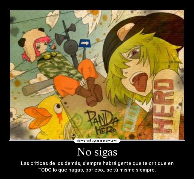 No sigas - Las criticas de los demás, siempre habrá gente que te critique en
TODO lo que hagas, por eso.. se tú mismo siempre.