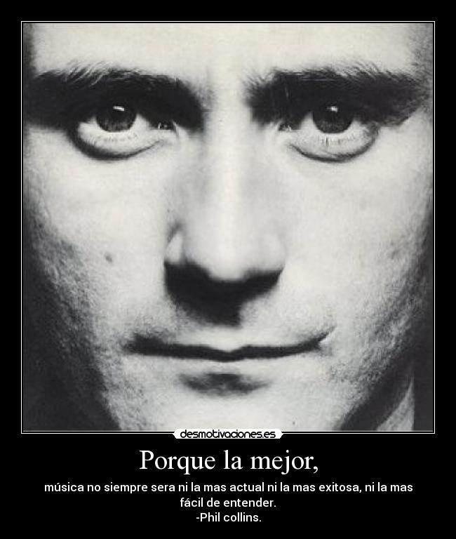 Porque la mejor, - música no siempre sera ni la mas actual ni la mas exitosa, ni la mas fácil de entender.
-Phil collins.