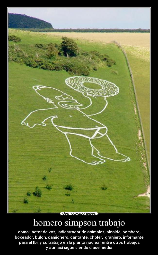 homero simpson trabajo - como: actor de voz, adiestrador de animales, alcalde, bombero,
boxeador, bufón, camionero, cantante, chófer, granjero, informante
para el fbi y su trabajo en la planta nuclear entre otros trabajos
y aun así sigue siendo clase media