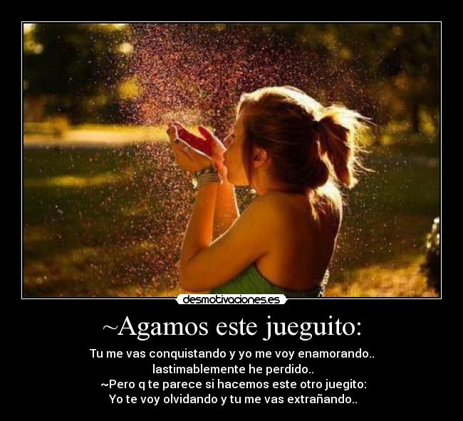 ~Agamos este jueguito: - Tu me vas conquistando y yo me voy enamorando..
lastimablemente he perdido..
~Pero q te parece si hacemos este otro juegito:
Yo te voy olvidando y tu me vas extrañando..