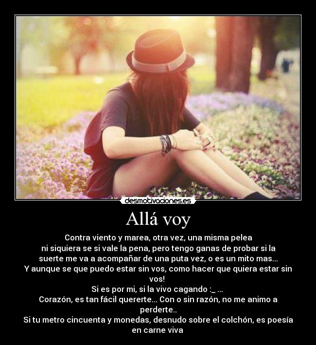Allá voy - Contra viento y marea, otra vez, una misma pelea
ni siquiera se si vale la pena, pero tengo ganas de probar si la
suerte me va a acompañar de una puta vez, o es un mito mas...
Y aunque se que puedo estar sin vos, como hacer que quiera estar sin
vos!
Si es por mi, si la vivo cagando :_ ...
Corazón, es tan fácil quererte... Con o sin razón, no me animo a
perderte..
Si tu metro cincuenta y monedas, desnudo sobre el colchón, es poesía
en carne viva ♪