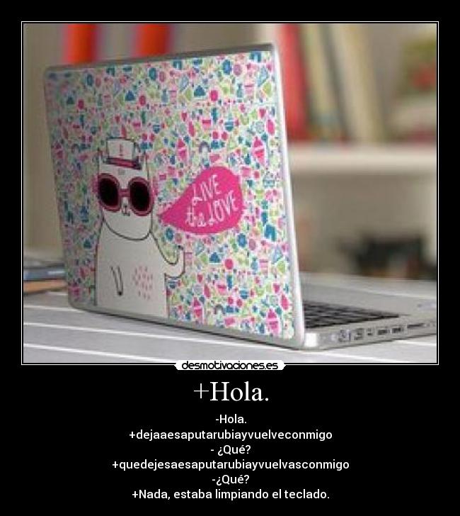 +Hola. - -Hola.
+dejaaesaputarubiayvuelveconmigo
- ¿Qué?
+quedejesaesaputarubiayvuelvasconmigo
-¿Qué?
+Nada, estaba limpiando el teclado.