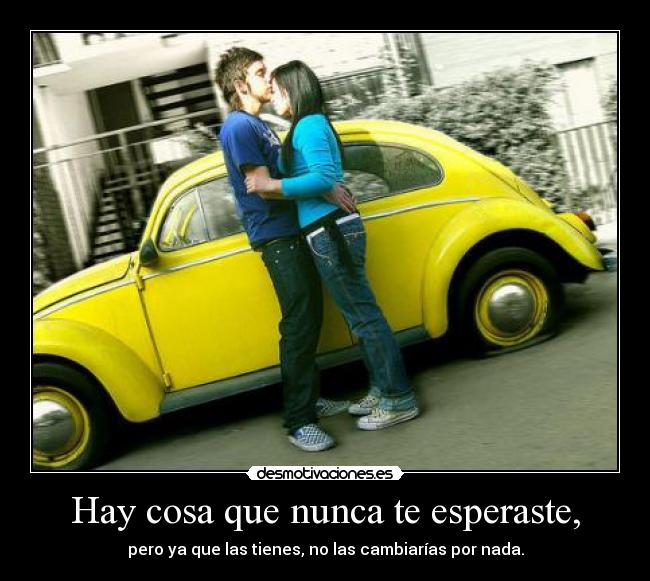 Hay cosa que nunca te esperaste, - pero ya que las tienes, no las cambiarías por nada.