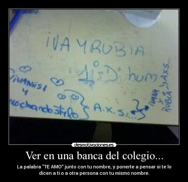 Ver en una banca del colegio... - La palabra TE AMO junto con tu nombre, y ponerte a pensar si te lo
dicen a ti o a otra persona con tu mismo nombre.