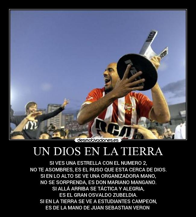 UN DIOS EN LA TIERRA - SI VES UNA ESTRELLA CON EL NUMERO 2,
NO TE ASOMBRES, ES EL RUSO QUE ESTA CERCA DE DIOS.
SI EN LO ALTO SE VE UNA ORGANIZADORA MANO,
NO SE SORPRENDA, ES DON MARIANO MANGANO.
SI ALLÁ ARRIBA SE TÁCTICA Y ALEGRIA,
ES EL GRAN OSVALDO ZUBELDIA.
SI EN LA TIERRA SE VE A ESTUDIANTES CAMPEON,
ES DE LA MANO DE JUAN SEBASTIAN VERON ♥