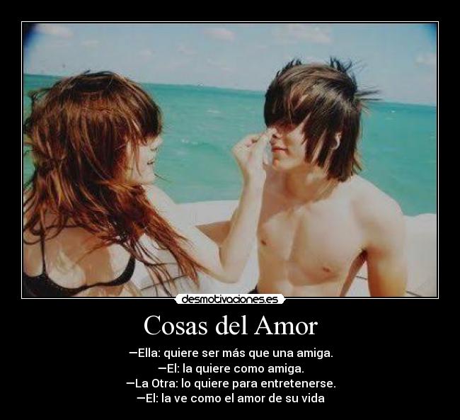 Cosas del Amor - —Ella: quiere ser más que una amiga.
—El: la quiere como amiga.
—La Otra: lo quiere para entretenerse.
—El: la ve como el amor de su vida