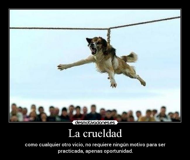 La crueldad - como cualquier otro vicio, no requiere ningún motivo para ser
practicada, apenas oportunidad.