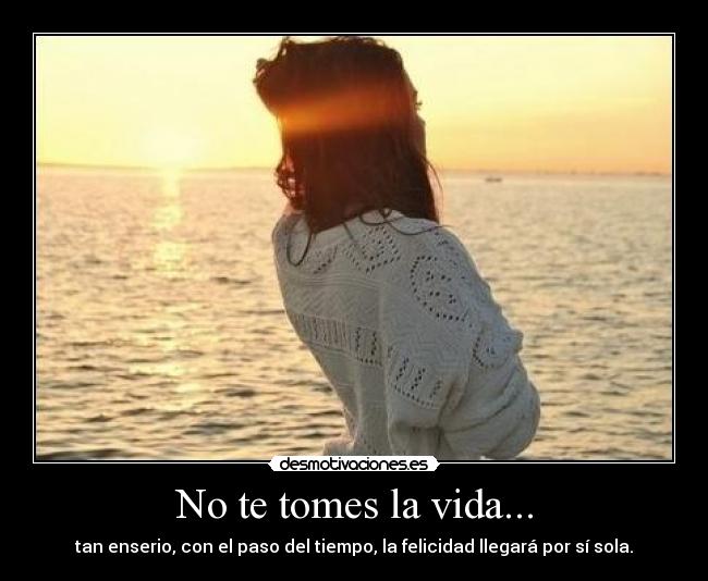 No te tomes la vida... - tan enserio, con el paso del tiempo, la felicidad llegará por sí sola.