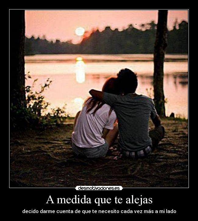A medida que te alejas - decido darme cuenta de que te necesito cada vez más a mi lado