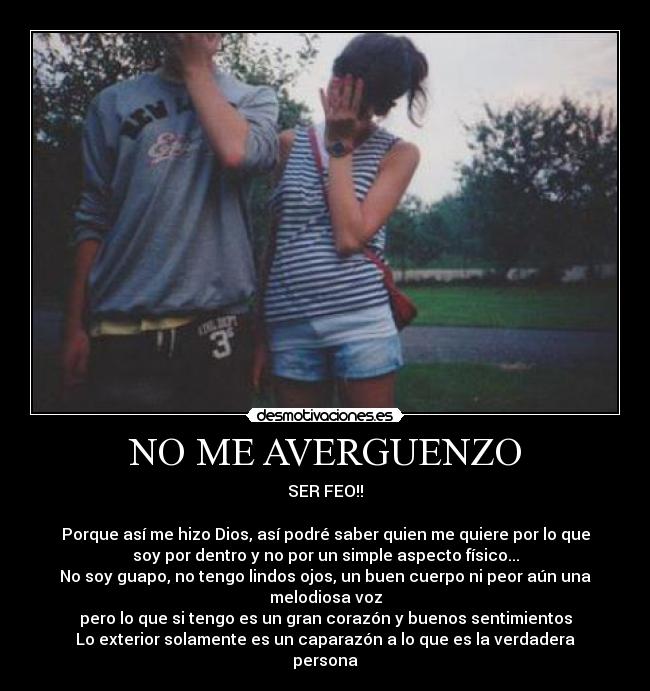 NO ME AVERGUENZO - SER FEO!!
Porque así me hizo Dios, así podré saber quien me quiere por lo que
soy por dentro y no por un simple aspecto físico...
No soy guapo, no tengo lindos ojos, un buen cuerpo ni peor aún una melodiosa voz
pero lo que si tengo es un gran corazón y buenos sentimientos
Lo exterior solamente es un caparazón a lo que es la verdadera persona