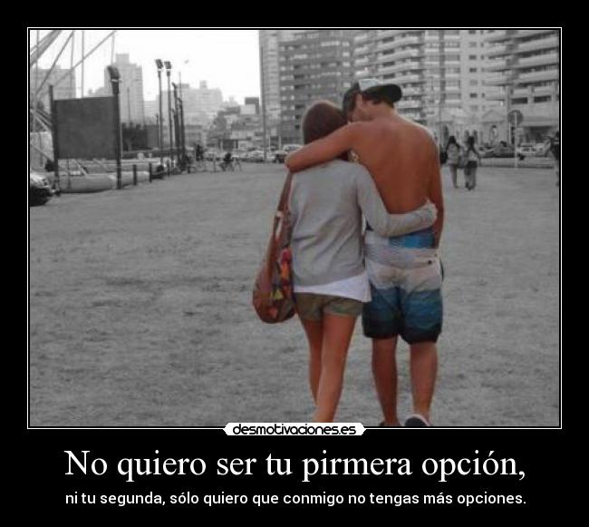 No quiero ser tu pirmera opción, - ni tu segunda, sólo quiero que conmigo no tengas más opciones.