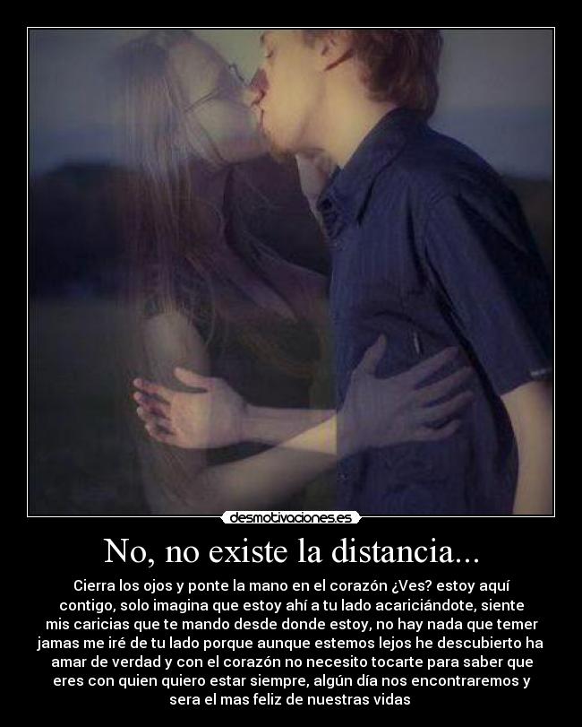 No, no existe la distancia... - Cierra los ojos y ponte la mano en el corazón ¿Ves? estoy aquí
contigo, solo imagina que estoy ahí a tu lado acariciándote, siente
mis caricias que te mando desde donde estoy, no hay nada que temer
jamas me iré de tu lado porque aunque estemos lejos he descubierto ha
amar de verdad y con el corazón no necesito tocarte para saber que
eres con quien quiero estar siempre, algún día nos encontraremos y
sera el mas feliz de nuestras vidas ♥