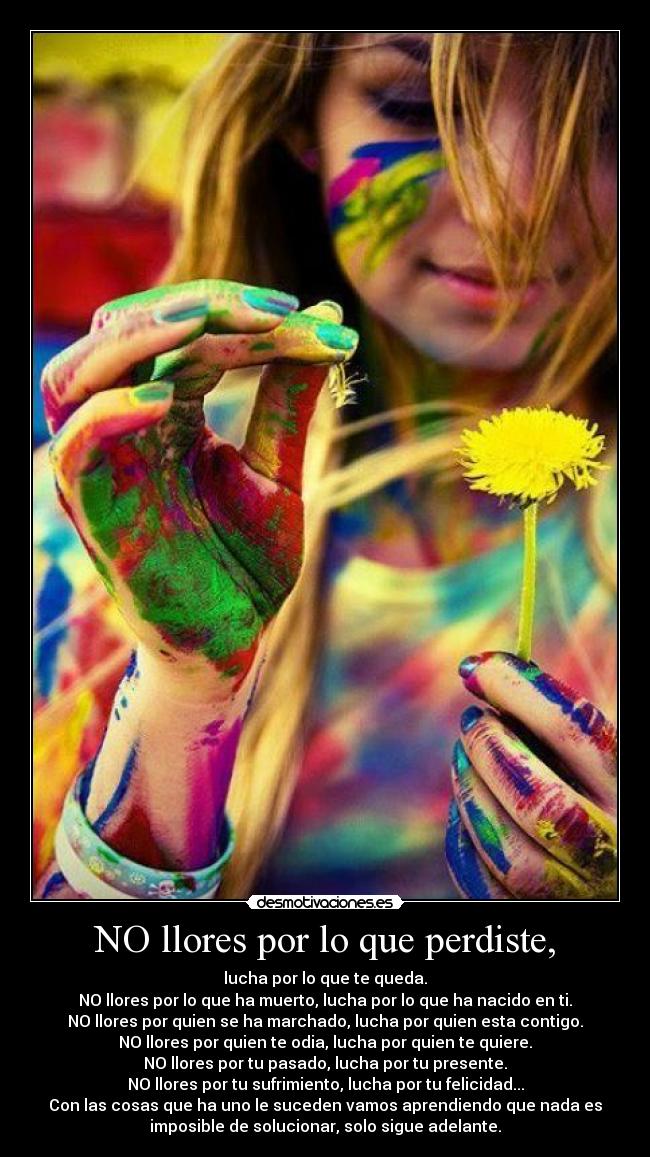 NO llores por lo que perdiste, - lucha por lo que te queda.
NO llores por lo que ha muerto, lucha por lo que ha nacido en ti.
NO llores por quien se ha marchado, lucha por quien esta contigo.
NO llores por quien te odia, lucha por quien te quiere.
NO llores por tu pasado, lucha por tu presente.
NO llores por tu sufrimiento, lucha por tu felicidad...
Con las cosas que ha uno le suceden vamos aprendiendo que nada es
imposible de solucionar, solo sigue adelante.