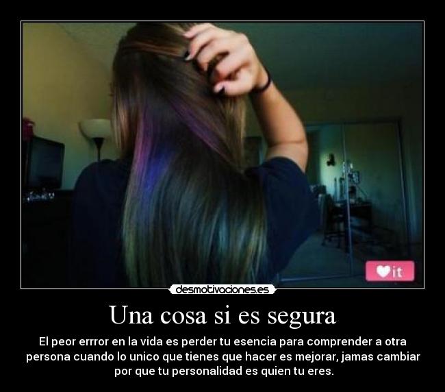 Una cosa si es segura - El peor errror en la vida es perder tu esencia para comprender a otra
persona cuando lo unico que tienes que hacer es mejorar, jamas cambiar
 por que tu personalidad es quien tu eres.