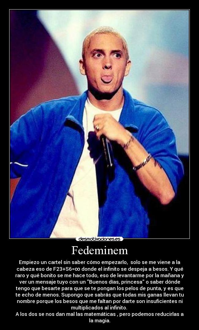 Fedeminem - Empiezo un cartel sin saber cómo empezarlo,  solo se me viene a la
cabeza eso de F23+S6=∞ donde el infinito se despeja a besos. Y qué
raro y qué bonito se me hace todo, eso de levantarme por la mañana y
ver un mensaje tuyo con un Buenos días, princesa o saber dónde
tengo que besarte para que se te pongan los pelos de punta, y es que
te echo de menos. Supongo que sabrás que todas mis ganas llevan tu
nombre porque los besos que me faltan por darte son insuficientes ni
multiplicados al infinito. 
A los dos se nos dan mal las matemáticas , pero podemos reducirlas a
la magia.