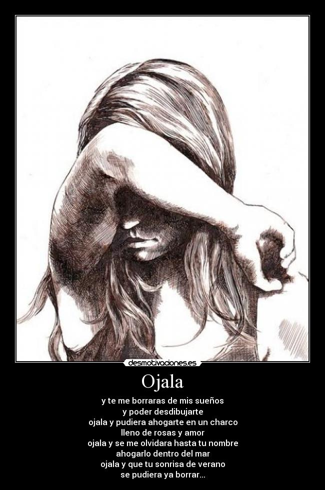 Ojala - y te me borraras de mis sueños
y poder desdibujarte
ojala y pudiera ahogarte en un charco
lleno de rosas y amor
ojala y se me olvidara hasta tu nombre
ahogarlo dentro del mar
ojala y que tu sonrisa de verano
se pudiera ya borrar...