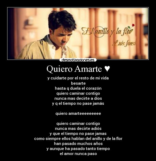 Quiero Amarte ♥ - y cuidarte por el resto de mi vida
besarte
hasta q duela el corazón
quiero caminar contigo
nunca mas decirte a dios
y q el tiempo no pase jamás
quiero amarteeeeeeeee
quiero caminar contigo
nunca mas decirte adiós
y que el tiempo no pase jamas
como siempre ellos hablan del anillo y de la flor
han pasado muchos años
y aunque ha pasado tanto tiempo
el amor nunca paso