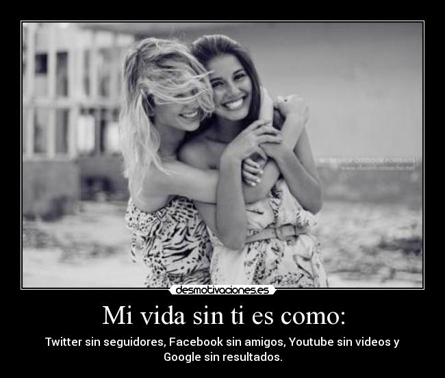 Mi vida sin ti es como: - Twitter sin seguidores, Facebook sin amigos, Youtube sin videos y
Google sin resultados.