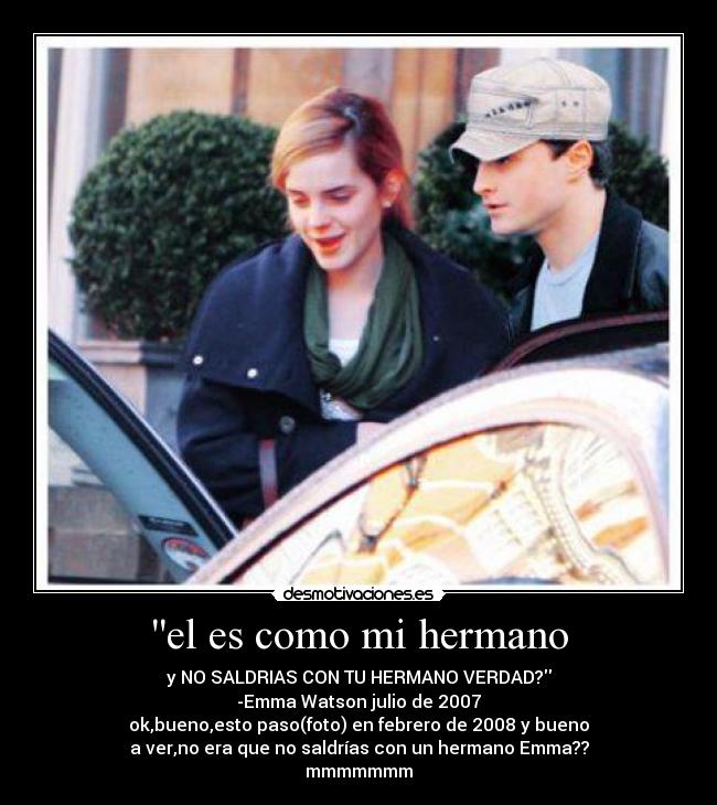 el es como mi hermano - y NO SALDRIAS CON TU HERMANO VERDAD?
-Emma Watson julio de 2007
ok,bueno,esto paso(foto) en febrero de 2008 y bueno
a ver,no era que no saldrías con un hermano Emma??
mmmmmmm