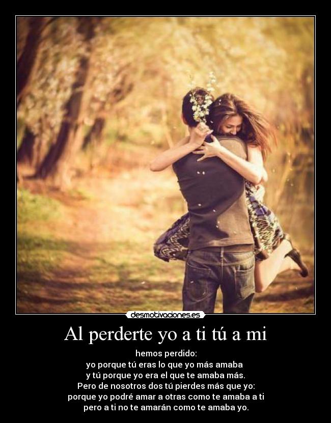 Al perderte yo a ti tú a mi - hemos perdido:
yo porque tú eras lo que yo más amaba 
y tú porque yo era el que te amaba más.
Pero de nosotros dos tú pierdes más que yo:
porque yo podré amar a otras como te amaba a ti
pero a ti no te amarán como te amaba yo.