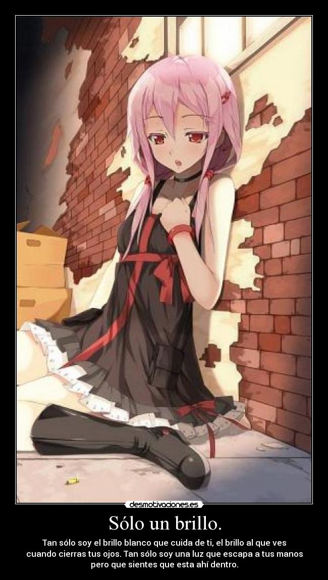Sólo un brillo. - Tan sólo soy el brillo blanco que cuida de ti, el brillo al que ves
cuando cierras tus ojos. Tan sólo soy una luz que escapa a tus manos
pero que sientes que esta ahí dentro.