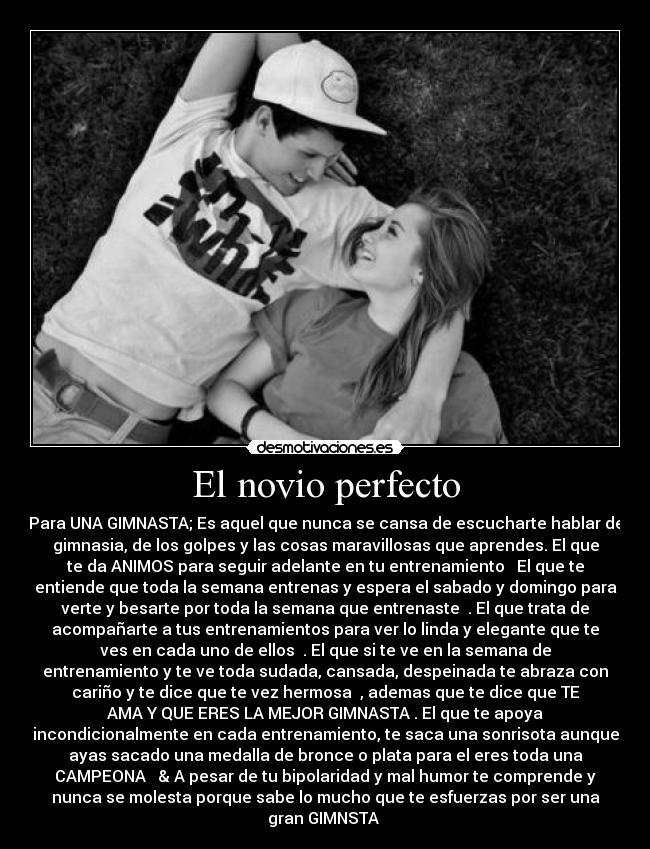 El novio perfecto - Para UNA GIMNASTA; Es aquel que nunca se cansa de escucharte hablar de
gimnasia, de los golpes y las cosas maravillosas que aprendes. El que
te da ANIMOS para seguir adelante en tu entrenamiento ♥ El que te
entiende que toda la semana entrenas y espera el sabado y domingo para
verte y besarte por toda la semana que entrenaste ♥. El que trata de
acompañarte a tus entrenamientos para ver lo linda y elegante que te
ves en cada uno de ellos ♥. El que si te ve en la semana de
entrenamiento y te ve toda sudada, cansada, despeinada te abraza con
cariño y te dice que te vez hermosa ♥, ademas que te dice que TE
AMA Y QUE ERES LA MEJOR GIMNASTA♥. El que te apoya
incondicionalmente en cada entrenamiento, te saca una sonrisota aunque
ayas sacado una medalla de bronce o plata para el eres toda una
CAMPEONA ♥ & A pesar de tu bipolaridad y mal humor te comprende y
nunca se molesta porque sabe lo mucho que te esfuerzas por ser una
gran GIMNSTA ♥