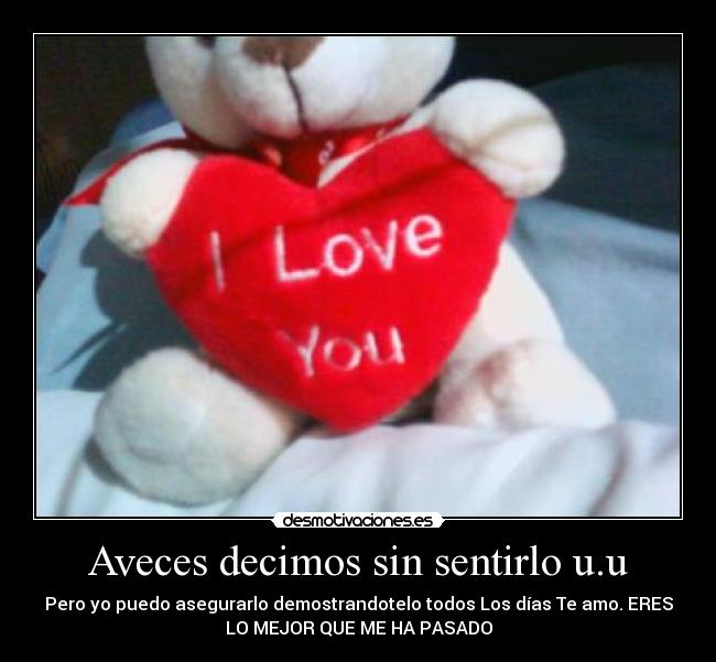 Aveces decimos sin sentirlo u.u - Pero yo puedo asegurarlo demostrandotelo todos Los días Te amo. ERES
LO MEJOR QUE ME HA PASADO