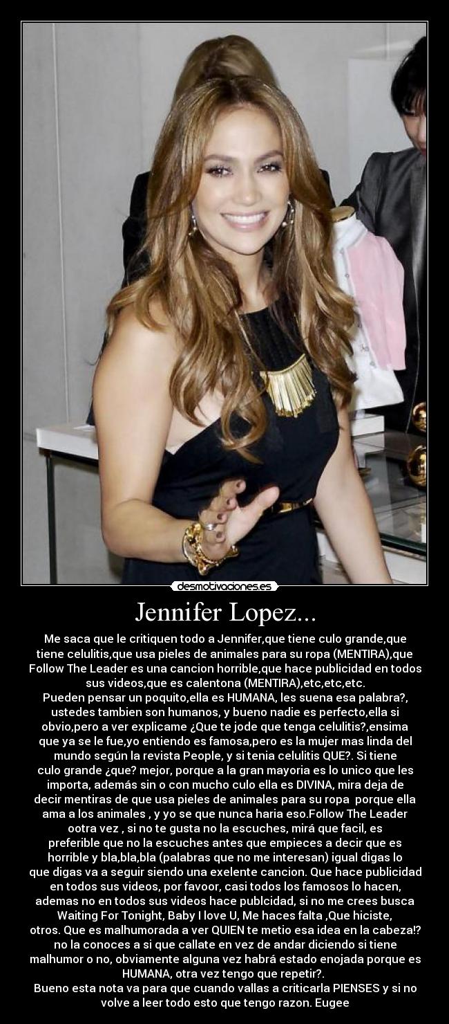 Jennifer Lopez... - Me saca que le critiquen todo a Jennifer,que tiene culo grande,que
tiene celulitis,que usa pieles de animales para su ropa (MENTIRA),que
Follow The Leader es una cancion horrible,que hace publicidad en todos
sus videos,que es calentona (MENTIRA),etc,etc,etc.
Pueden pensar un poquito,ella es HUMANA, les suena esa palabra?,
ustedes tambien son humanos, y bueno nadie es perfecto,ella si
obvio,pero a ver explicame ¿Que te jode que tenga celulitis?,ensima
que ya se le fue,yo entiendo es famosa,pero es la mujer mas linda del
mundo según la revista People, y si tenia celulitis QUE?. Si tiene
culo grande ¿que? mejor, porque a la gran mayoria es lo unico que les
importa, además sin o con mucho culo ella es DIVINA, mira deja de
decir mentiras de que usa pieles de animales para su ropa porque ella
ama a los animales , y yo se que nunca haria eso.Follow The Leader
ootra vez , si no te gusta no la escuches, mirá que facil, es
preferible que no la escuches antes que empieces a decir que es
horrible y bla,bla,bla (palabras que no me interesan) igual digas lo
que digas va a seguir siendo una exelente cancion. Que hace publicidad
en todos sus videos, por favoor, casi todos los famosos lo hacen,
ademas no en todos sus videos hace publcidad, si no me crees busca
Waiting For Tonight, Baby I love U, Me haces falta ,Que hiciste,
otros. Que es malhumorada a ver QUIEN te metio esa idea en la cabeza!?
no la conoces a si que callate en vez de andar diciendo si tiene
malhumor o no, obviamente alguna vez habrá estado enojada porque es
HUMANA, otra vez tengo que repetir?.
Bueno esta nota va para que cuando vallas a criticarla PIENSES y si no
volve a leer todo esto que tengo razon. Eugee