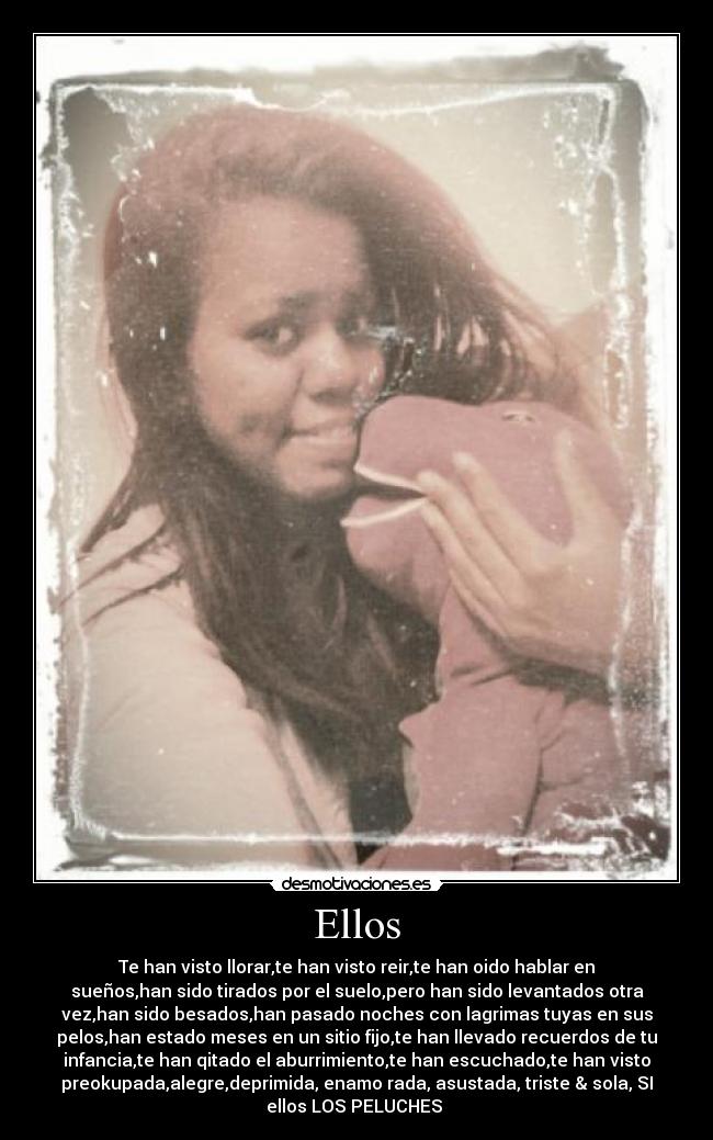 Ellos - Te han visto llorar,te han visto reir,te han oido hablar en
sueños,han sido tirados por el suelo,pero han sido levantados otra
vez,han sido besados,han pasado noches con lagrimas tuyas en sus
pelos,han estado meses en un sitio fijo,te han llevado recuerdos de tu
infancia,te han qitado el aburrimiento,te han escuchado,te han visto
preokupada,alegre,deprimida, enamo rada, asustada, triste & sola, SI
ellos LOS PELUCHES ♥