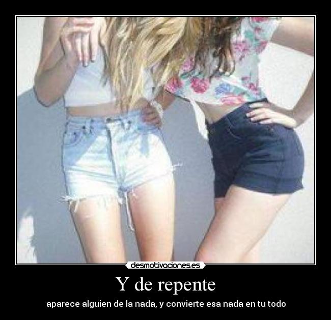 Y de repente - aparece alguien de la nada, y convierte esa nada en tu todo