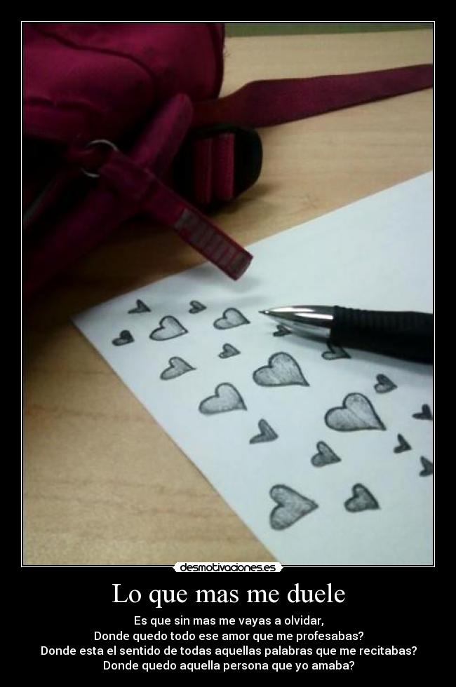 Lo que mas me duele - Es que sin mas me vayas a olvidar,
Donde quedo todo ese amor que me profesabas?
Donde esta el sentido de todas aquellas palabras que me recitabas?
Donde quedo aquella persona que yo amaba?