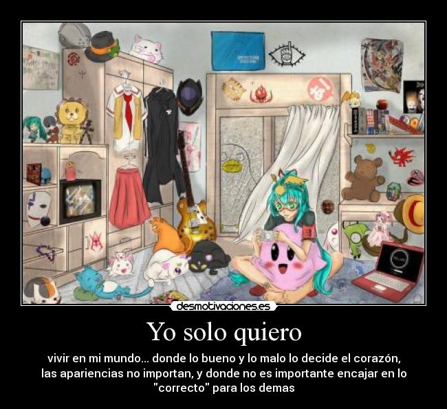 Yo solo quiero - vivir en mi mundo... donde lo bueno y lo malo lo decide el corazón,
las apariencias no importan, y donde no es importante encajar en lo
correcto para los demas