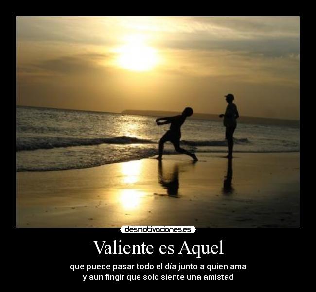 Valiente es Aquel - que puede pasar todo el día junto a quien ama
y aun fingir que solo siente una amistad