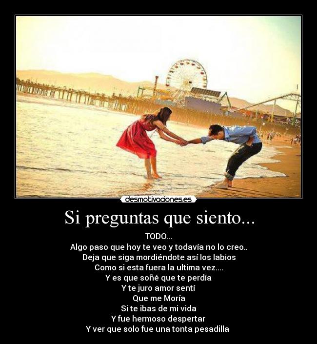 Si preguntas que siento... - TODO...
Algo paso que hoy te veo y todavía no lo creo..
Deja que siga mordiéndote así los labios
Como si esta fuera la ultima vez....
Y es que soñé que te perdía
Y te juro amor sentí
Que me Moría
Si te ibas de mi vida
Y fue hermoso despertar
Y ver que solo fue una tonta pesadilla ♪