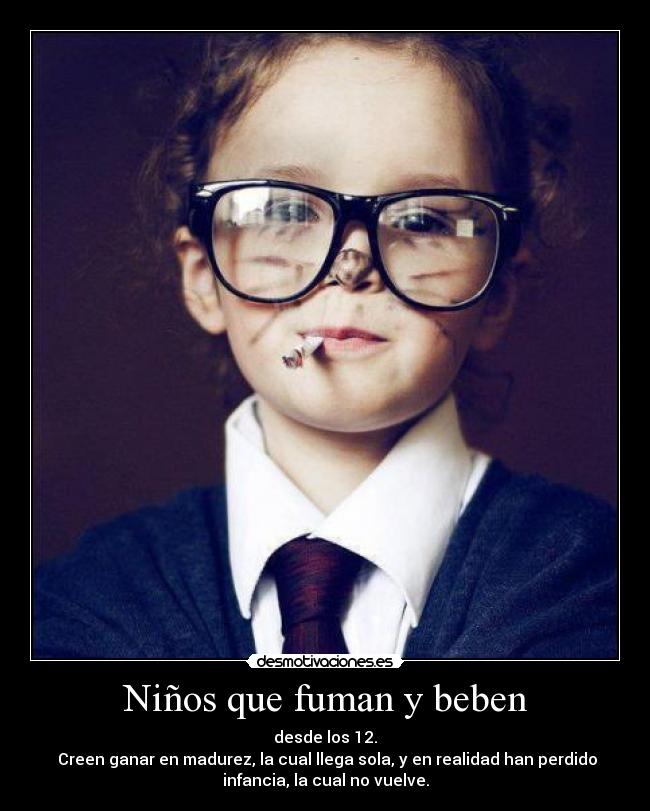 Niños que fuman y beben - desde los 12.
 Creen ganar en madurez, la cual llega sola, y en realidad han perdido
infancia, la cual no vuelve.