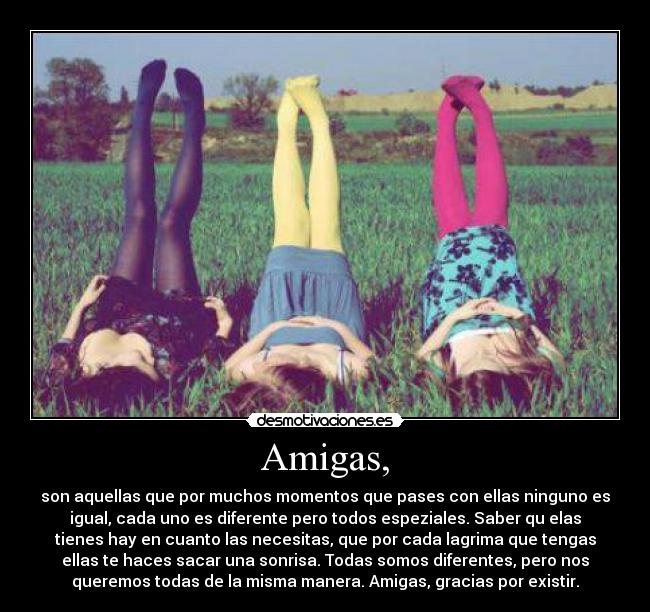 Amigas, - son aquellas que por muchos momentos que pases con ellas ninguno es
igual, cada uno es diferente pero todos espeziales. Saber qu elas
tienes hay en cuanto las necesitas, que por cada lagrima que tengas
ellas te haces sacar una sonrisa. Todas somos diferentes, pero nos
queremos todas de la misma manera. Amigas, gracias por existir.