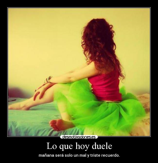 Lo que hoy duele - mañana será solo un mal y triste recuerdo.