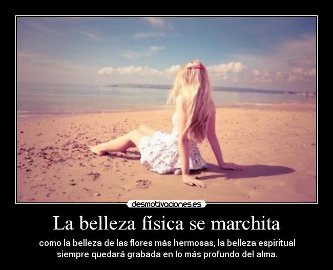 La belleza física se marchita - como la belleza de las flores más hermosas, la belleza espiritual
siempre quedará grabada en lo más profundo del alma.