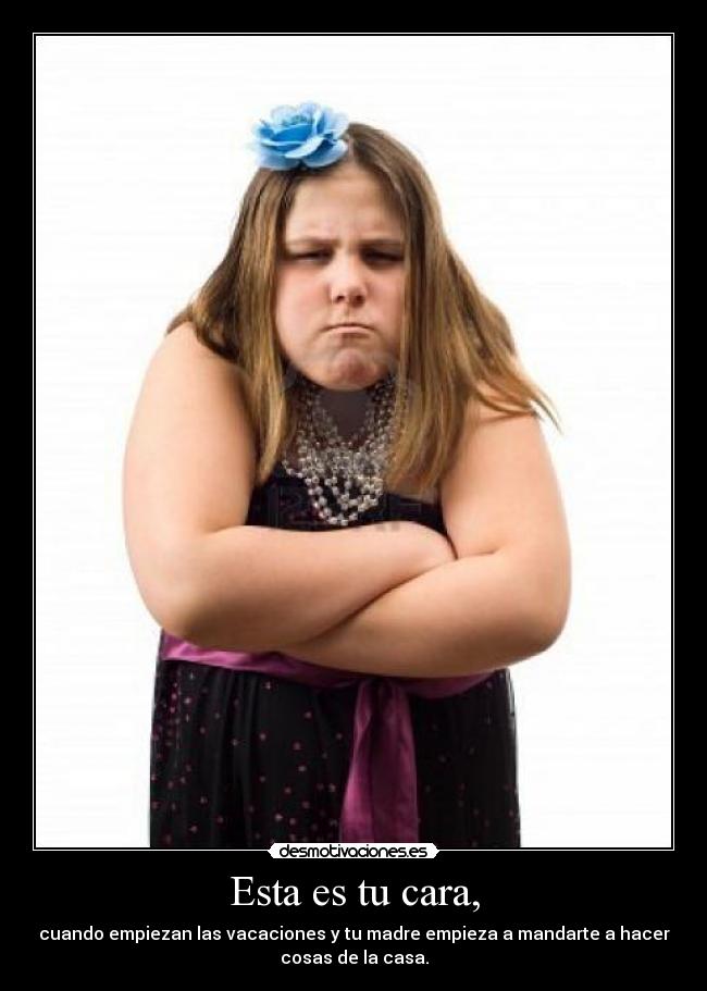 Esta es tu cara, - cuando empiezan las vacaciones y tu madre empieza a mandarte a hacer
cosas de la casa.