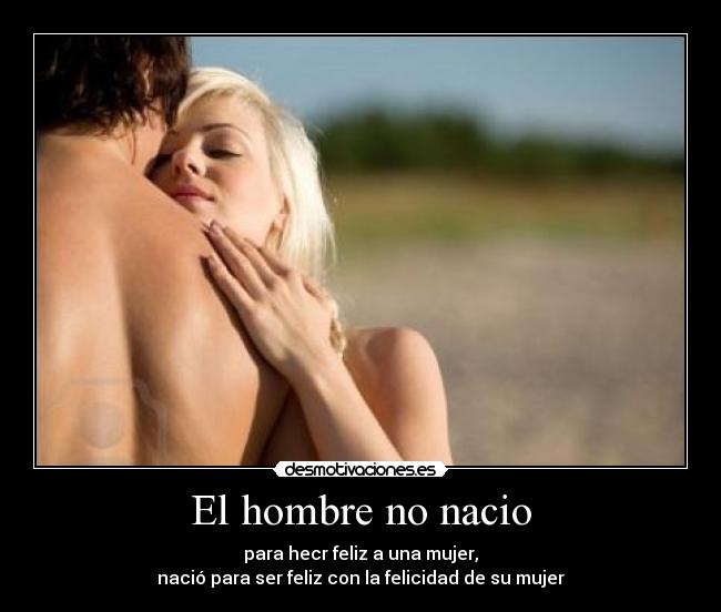 El hombre no nacio - para hecr feliz a una mujer,
nació para ser feliz con la felicidad de su mujer