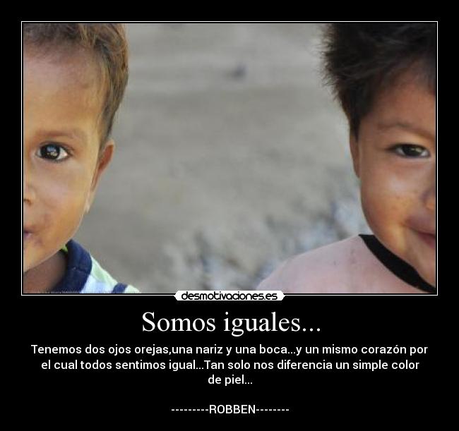 Somos iguales... - Tenemos dos ojos orejas,una nariz y una boca...y un mismo corazón por
el cual todos sentimos igual...Tan solo nos diferencia un simple color
de piel...

---------ROBBEN--------