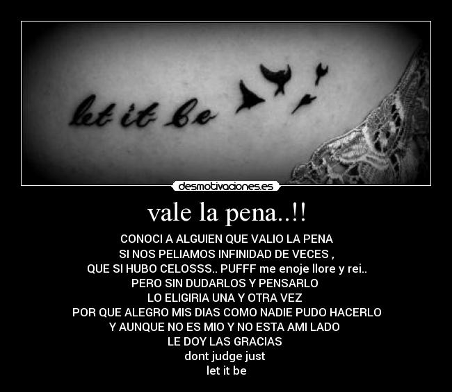 vale la pena..!! - CONOCI A ALGUIEN QUE VALIO LA PENA
SI NOS PELIAMOS INFINIDAD DE VECES ,
QUE SI HUBO CELOSSS.. PUFFF me enoje llore y rei..
PERO SIN DUDARLOS Y PENSARLO
LO ELIGIRIA UNA Y OTRA VEZ
POR QUE ALEGRO MIS DIAS COMO NADIE PUDO HACERLO
Y AUNQUE NO ES MIO Y NO ESTA AMI LADO
LE DOY LAS GRACIAS
dont judge just
let it be