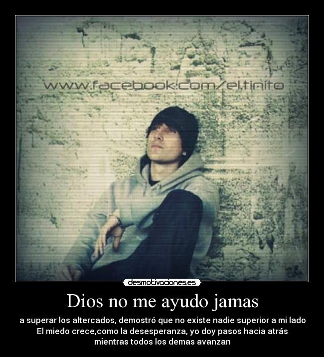Dios no me ayudo jamas - a superar los altercados, demostró que no existe nadie superior a mi lado
El miedo crece,como la desesperanza, yo doy pasos hacia atrás
mientras todos los demas avanzan